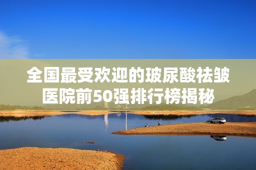 全国最受欢迎的玻尿酸祛皱医院前50强排行榜揭秘