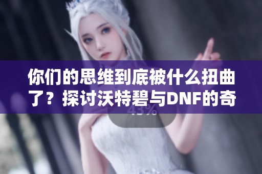 你们的思维到底被什么扭曲了？探讨沃特碧与DNF的奇妙联动