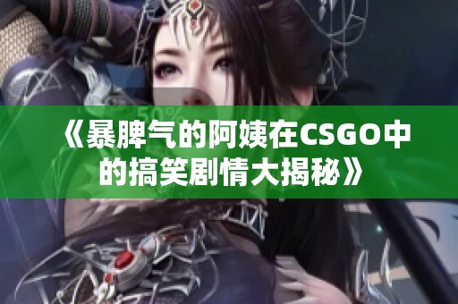 《暴脾气的阿姨在CSGO中的搞笑剧情大揭秘》