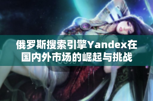 俄罗斯搜索引擎Yandex在国内外市场的崛起与挑战