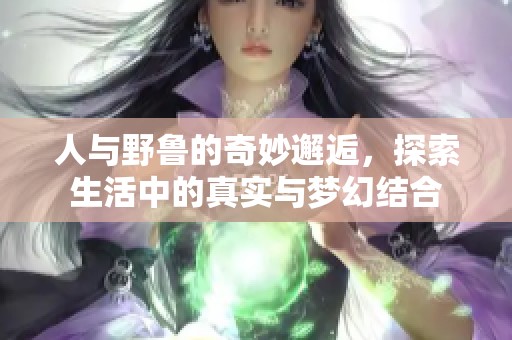 人与野鲁的奇妙邂逅，探索生活中的真实与梦幻结合