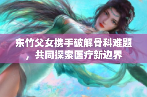 东竹父女携手破解骨科难题，共同探索医疗新边界