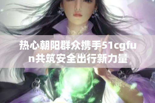 热心朝阳群众携手51cgfun共筑安全出行新力量