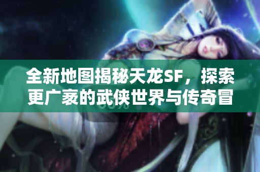 全新地图揭秘天龙SF，探索更广袤的武侠世界与传奇冒险