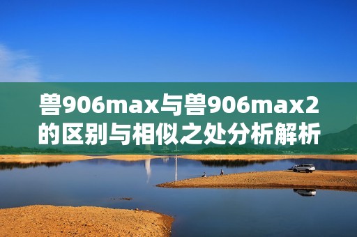 兽906max与兽906max2的区别与相似之处分析解析