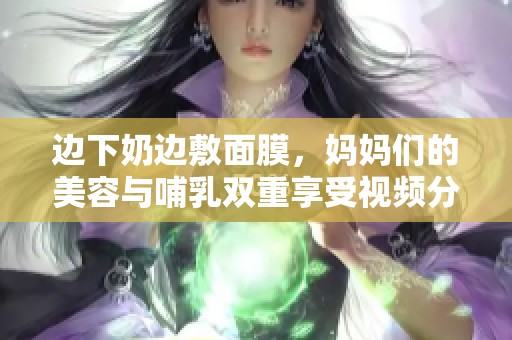 边下奶边敷面膜，妈妈们的美容与哺乳双重享受视频分享