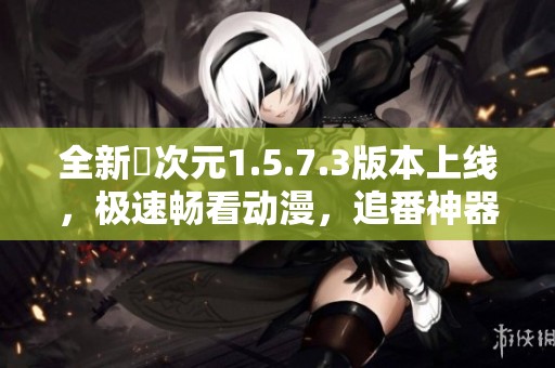 全新囧次元1.5.7.3版本上线，极速畅看动漫，追番神器不容错过！