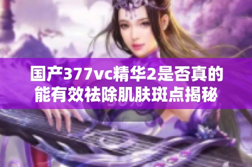 国产377vc精华2是否真的能有效祛除肌肤斑点揭秘