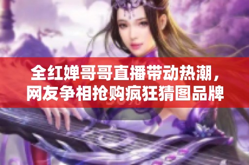 全红婵哥哥直播带动热潮，网友争相抢购疯狂猜图品牌产品！