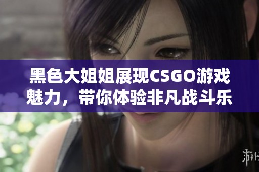 黑色大姐姐展现CSGO游戏魅力，带你体验非凡战斗乐趣