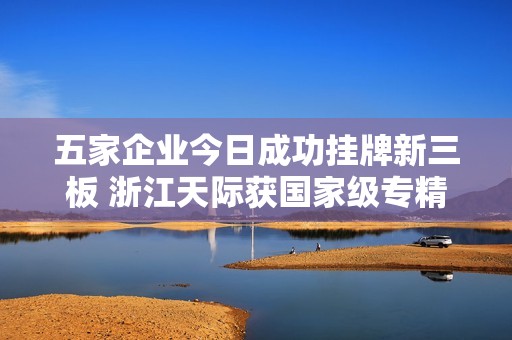 五家企业今日成功挂牌新三板 浙江天际获国家级专精特新“小巨人”称号