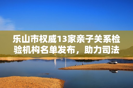 乐山市权威13家亲子关系检验机构名单发布，助力司法落户政策实施