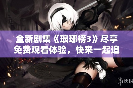 全新剧集《琅琊榜3》尽享免费观看体验，快来一起追剧吧！