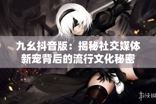 九幺抖音版：揭秘社交媒体新宠背后的流行文化秘密