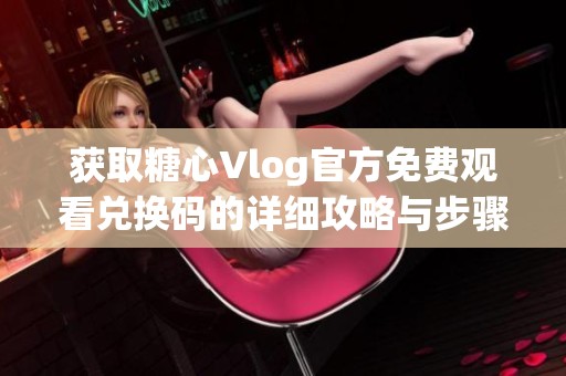 获取糖心Vlog官方免费观看兑换码的详细攻略与步骤