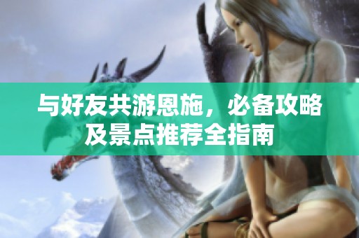 与好友共游恩施，必备攻略及景点推荐全指南