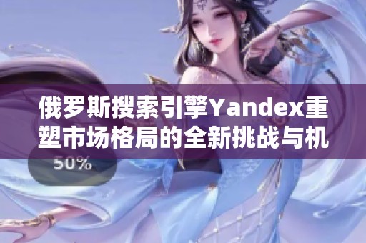 俄罗斯搜索引擎Yandex重塑市场格局的全新挑战与机遇