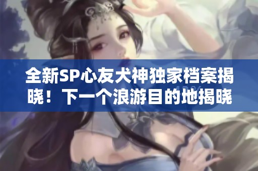 全新SP心友犬神独家档案揭晓！下一个浪游目的地揭晓！