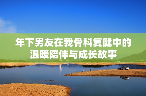 年下男友在我骨科复健中的温暖陪伴与成长故事