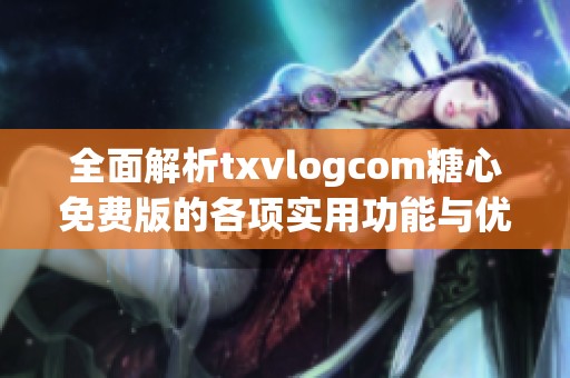 全面解析txvlogcom糖心免费版的各项实用功能与优势