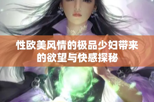 性欧美风情的极品少妇带来的欲望与快感探秘