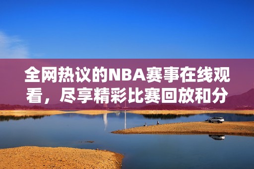 全网热议的NBA赛事在线观看，尽享精彩比赛回放和分析