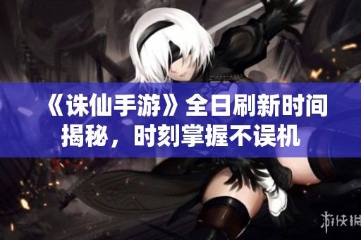 《诛仙手游》全日刷新时间揭秘，时刻掌握不误机