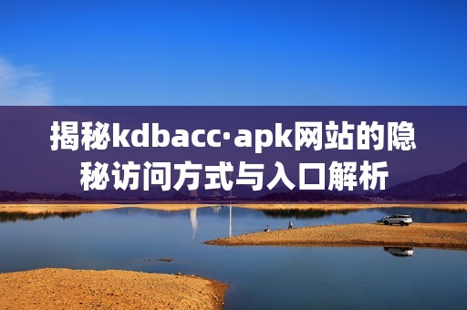 揭秘kdbacc·apk网站的隐秘访问方式与入口解析