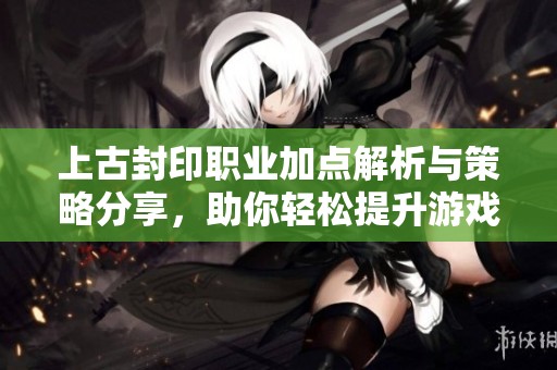 上古封印职业加点解析与策略分享，助你轻松提升游戏体验！