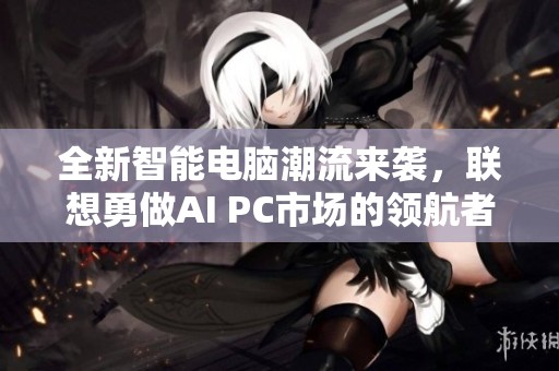 全新智能电脑潮流来袭，联想勇做AI PC市场的领航者