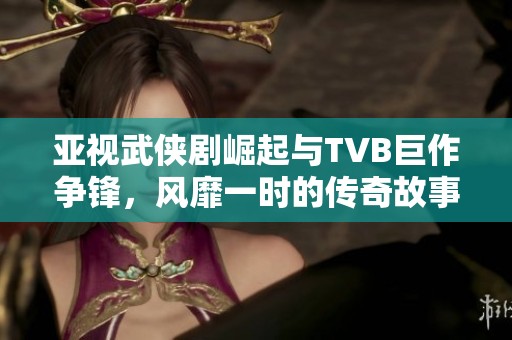 亚视武侠剧崛起与TVB巨作争锋，风靡一时的传奇故事