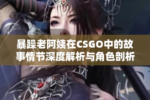 暴躁老阿姨在CSGO中的故事情节深度解析与角色剖析