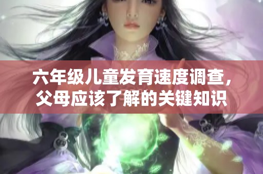 六年级儿童发育速度调查，父母应该了解的关键知识