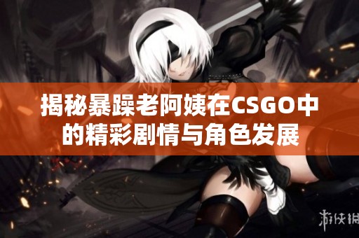 揭秘暴躁老阿姨在CSGO中的精彩剧情与角色发展