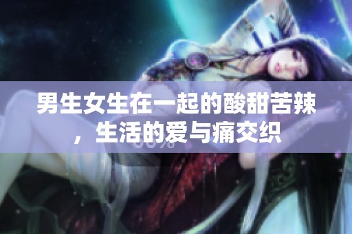 男生女生在一起的酸甜苦辣，生活的爱与痛交织