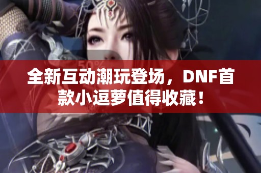 全新互动潮玩登场，DNF首款小逗萝值得收藏！