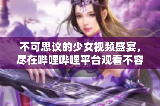 不可思议的少女视频盛宴，尽在哔哩哔哩平台观看不容错过