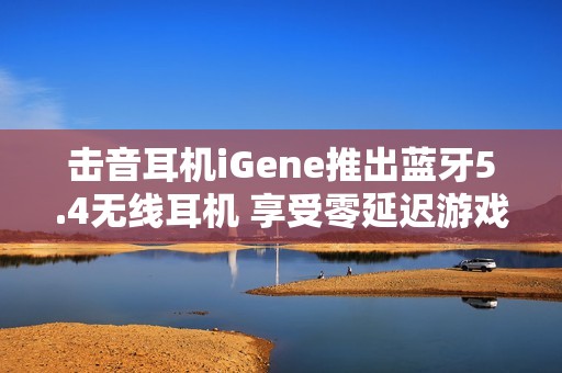 击音耳机iGene推出蓝牙5.4无线耳机 享受零延迟游戏和通话体验