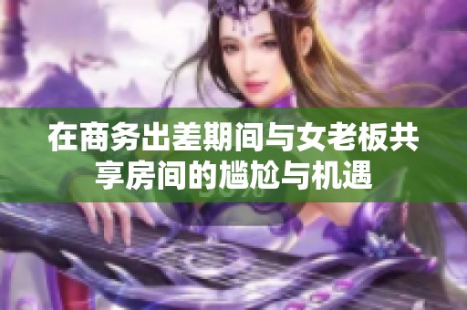 在商务出差期间与女老板共享房间的尴尬与机遇