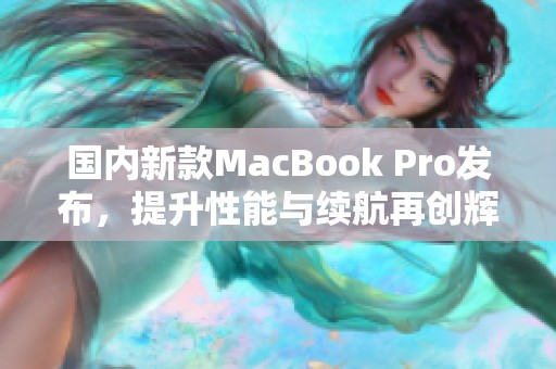 国内新款MacBook Pro发布，提升性能与续航再创辉煌