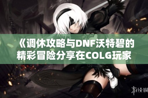 《调休攻略与DNF沃特碧的精彩冒险分享在COLG玩家社区》