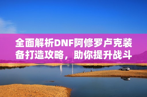 全面解析DNF阿修罗卢克装备打造攻略，助你提升战斗力的核心装备秘诀