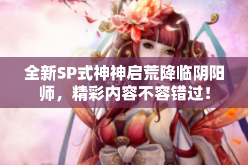 全新SP式神神启荒降临阴阳师，精彩内容不容错过！