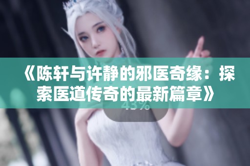《陈轩与许静的邪医奇缘：探索医道传奇的最新篇章》