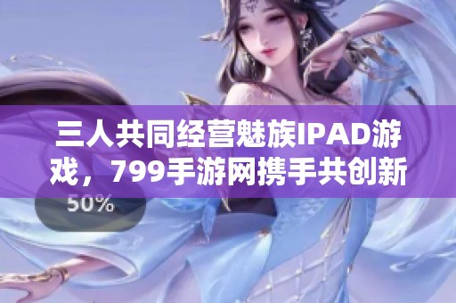三人共同经营魅族IPAD游戏，799手游网携手共创新体验