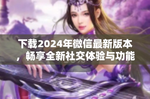 下载2024年微信最新版本，畅享全新社交体验与功能提升