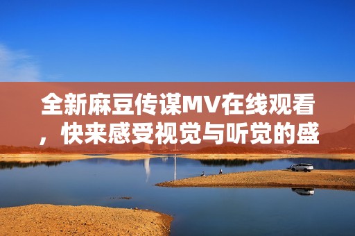 全新麻豆传谋MV在线观看，快来感受视觉与听觉的盛宴