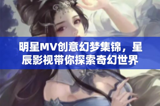 明星MV创意幻梦集锦，星辰影视带你探索奇幻世界