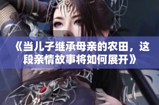 《当儿子继承母亲的农田，这段亲情故事将如何展开》