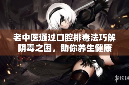 老中医通过口腔排毒法巧解阴毒之困，助你养生健康